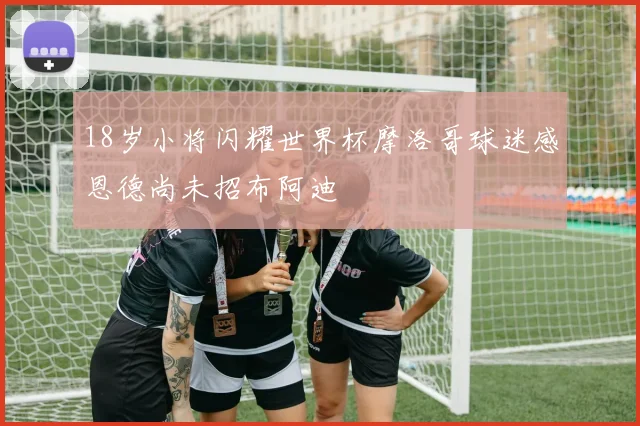 18岁小将闪耀世界杯摩洛哥球迷感恩德尚未招布阿迪