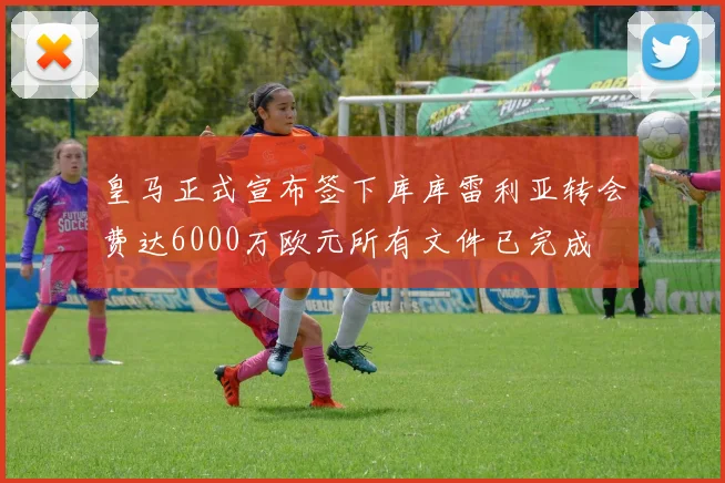 皇马正式宣布签下库库雷利亚转会费达6000万欧元所有文件已完成