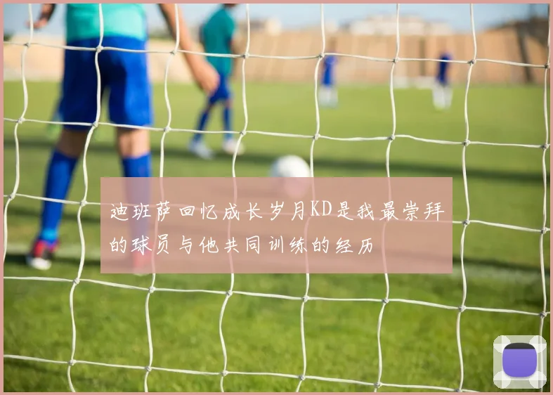 迪班萨回忆成长岁月KD是我最崇拜的球员与他共同训练的经历