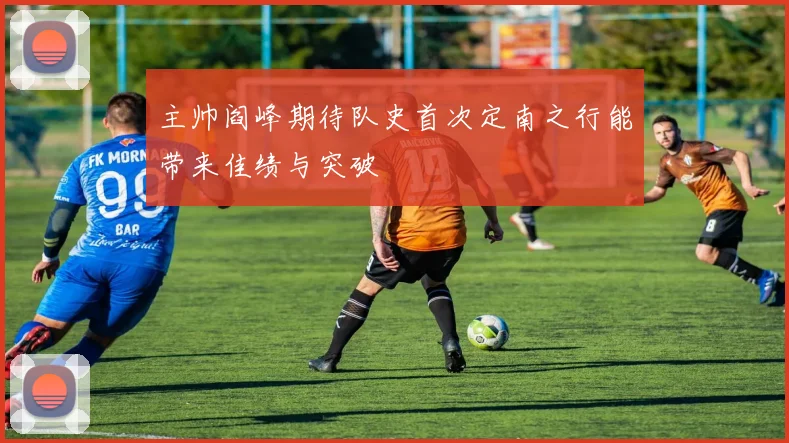 主帅阎峰期待队史首次定南之行能带来佳绩与突破