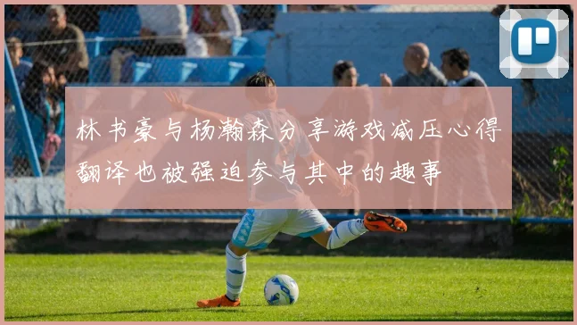 林书豪与杨瀚森分享游戏减压心得翻译也被强迫参与其中的趣事