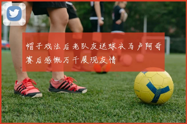 帽子戏法后老队友送球衣马卢阿奇赛后感慨万千展现友情