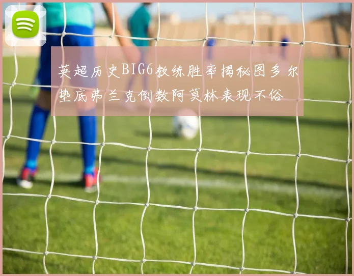 英超历史BIG6教练胜率揭秘图多尔垫底弗兰克倒数阿莫林表现不俗