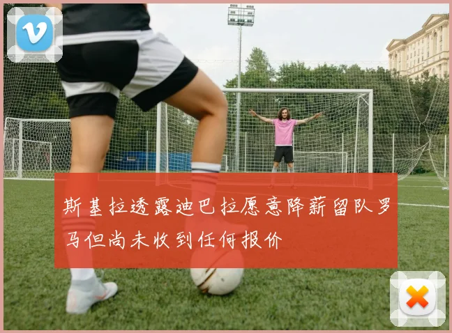 斯基拉透露迪巴拉愿意降薪留队罗马但尚未收到任何报价