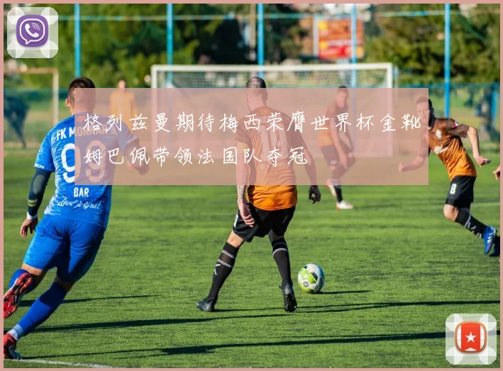 格列兹曼期待梅西荣膺世界杯金靴姆巴佩带领法国队夺冠