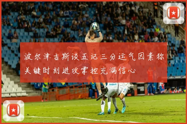 波尔津吉斯谈五记三分运气因素称关键时刻进攻掌控充满信心