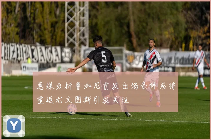 意媒分析鲁加尼首发出场条件或将重返尤文图斯引发关注