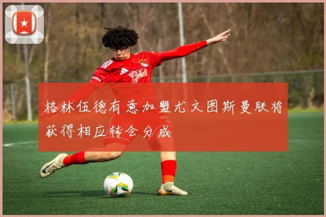 格林伍德有意加盟尤文图斯曼联将获得相应转会分成