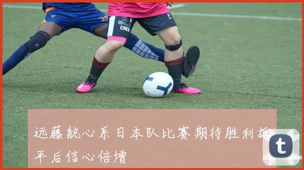 远藤航心系日本队比赛期待胜利扳平后信心倍增