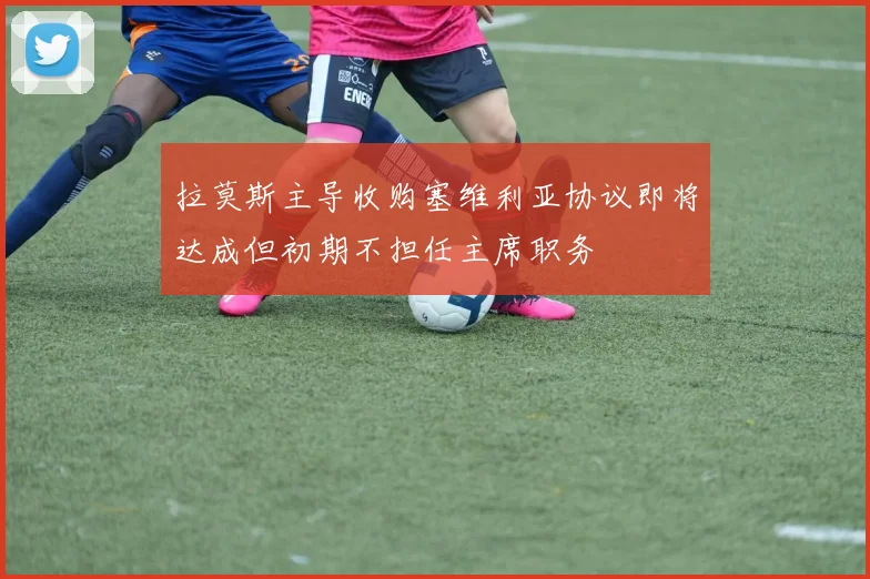 拉莫斯主导收购塞维利亚协议即将达成但初期不担任主席职务