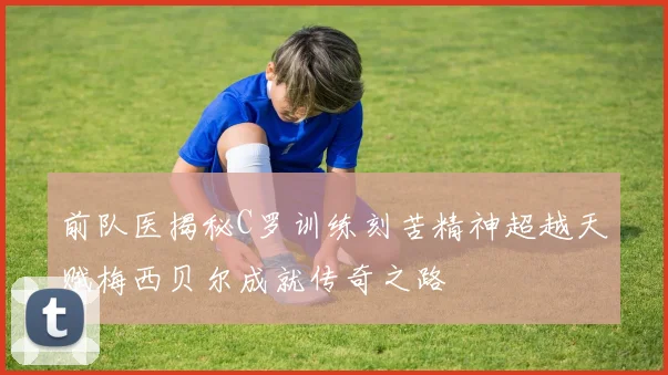 前队医揭秘C罗训练刻苦精神超越天赋梅西贝尔成就传奇之路