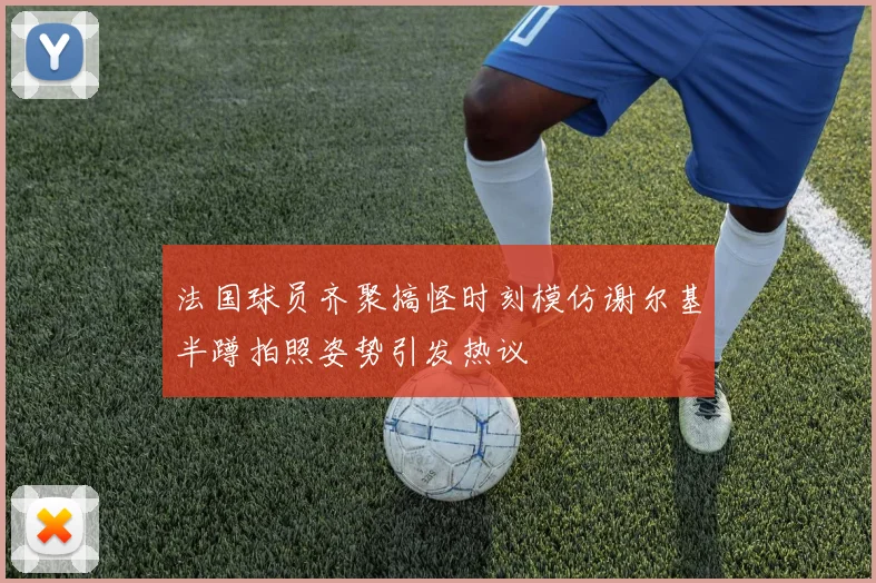 法国球员齐聚搞怪时刻模仿谢尔基半蹲拍照姿势引发热议