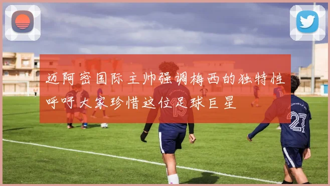 迈阿密国际主帅强调梅西的独特性呼吁大家珍惜这位足球巨星