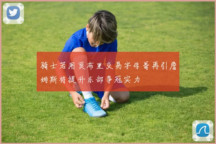 骑士若用莫布里交易字母哥再引詹姆斯将提升东部争冠实力