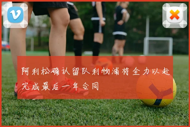 阿利松确认留队利物浦将全力以赴完成最后一年合同